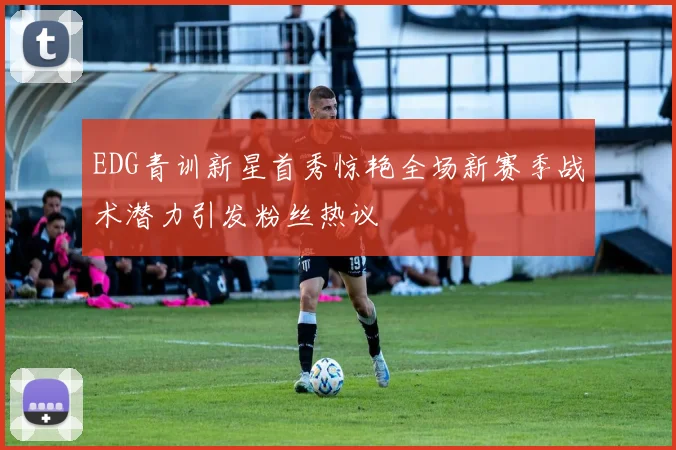 EDG青训新星首秀惊艳全场新赛季战术潜力引发粉丝热议